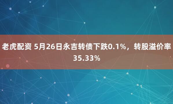 老虎配资 5月26日永吉转债下跌0.1%，转股溢价率35.33%