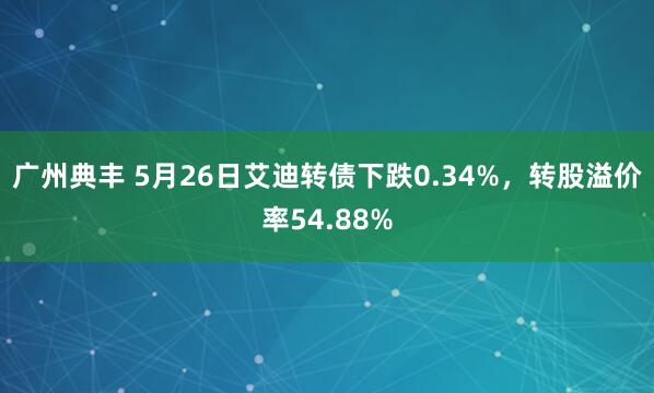 广州典丰 5月26日艾迪转债下跌0.34%，转股溢价率54.88%