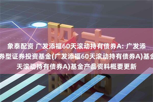 象泰配资 广发添福60天滚动持有债券A: 广发添福60天滚动持有债券型证券投资基金(广发添福60天滚动持有债券A)基金产品资料概要更新