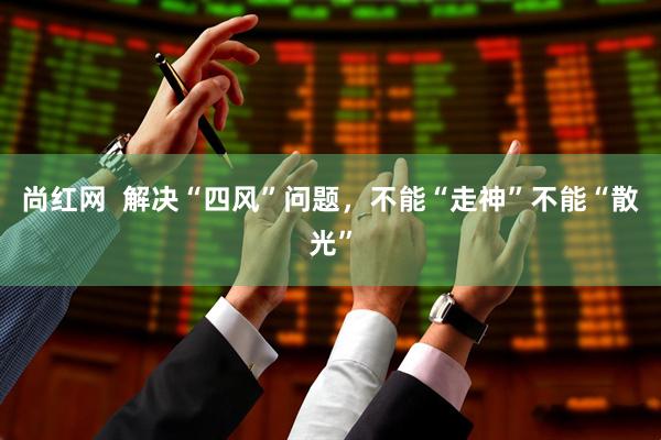 尚红网  解决“四风”问题，不能“走神”不能“散光”