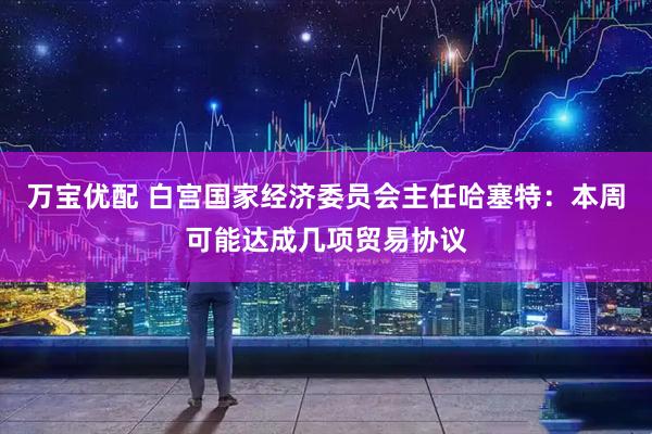 万宝优配 白宫国家经济委员会主任哈塞特：本周可能达成几项贸易协议