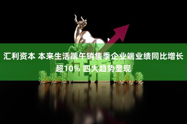汇利资本 本来生活端午销售季企业端业绩同比增长超10% 四大趋势显现