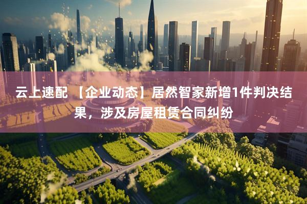 云上速配 【企业动态】居然智家新增1件判决结果，涉及房屋租赁合同纠纷