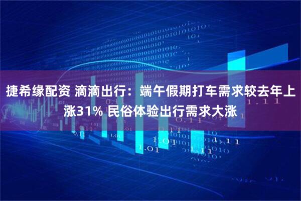 捷希缘配资 滴滴出行：端午假期打车需求较去年上涨31% 民俗体验出行需求大涨
