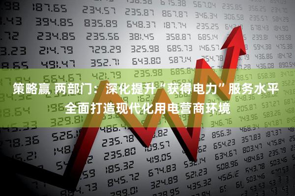 策略赢 两部门：深化提升“获得电力”服务水平 全面打造现代化用电营商环境