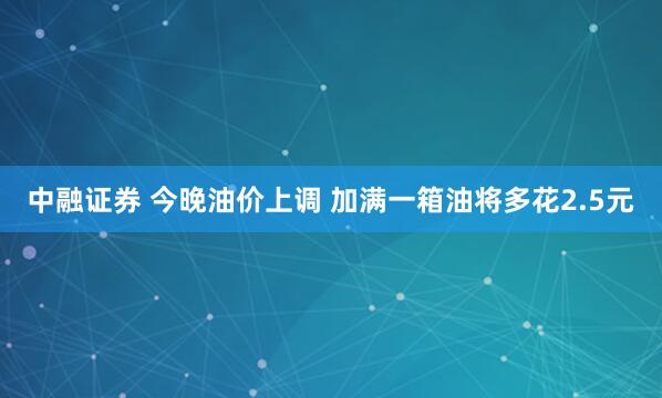 中融证券 今晚油价上调 加满一箱油将多花2.5元