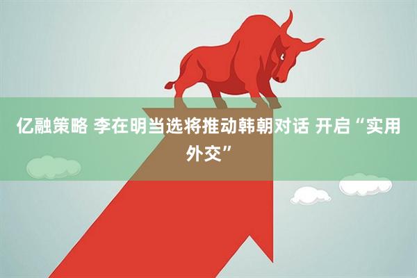 亿融策略 李在明当选将推动韩朝对话 开启“实用外交”
