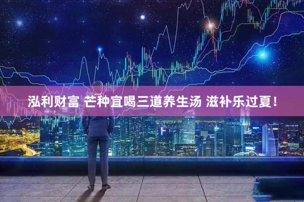 泓利财富 芒种宜喝三道养生汤 滋补乐过夏！