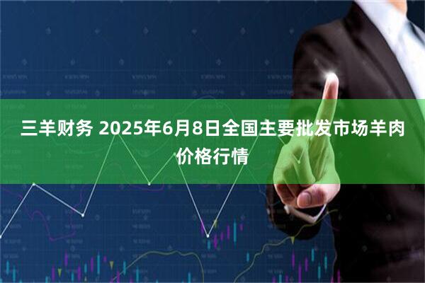 三羊财务 2025年6月8日全国主要批发市场羊肉价格行情