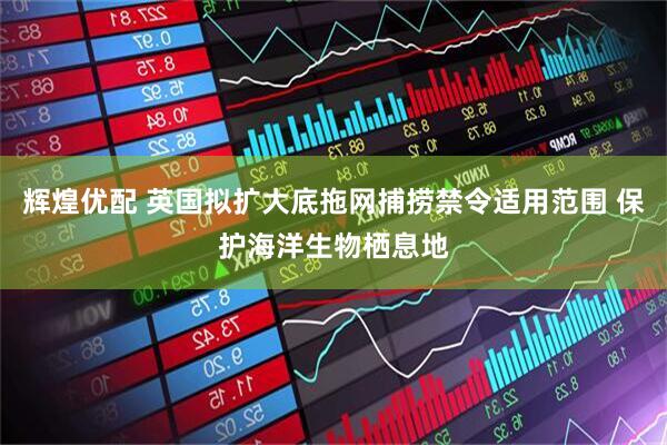 辉煌优配 英国拟扩大底拖网捕捞禁令适用范围 保护海洋生物栖息地