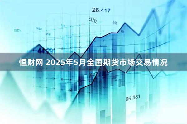 恒财网 2025年5月全国期货市场交易情况
