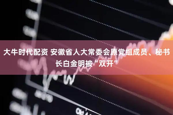 大牛时代配资 安徽省人大常委会原党组成员、秘书长白金明被“双开”