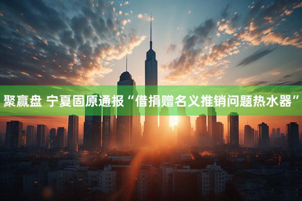 聚赢盘 宁夏固原通报“借捐赠名义推销问题热水器”