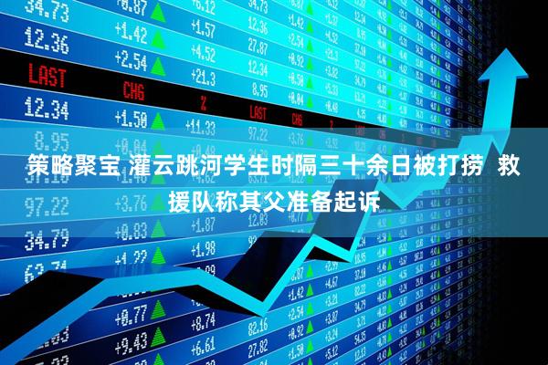 策略聚宝 灌云跳河学生时隔三十余日被打捞  救援队称其父准备起诉