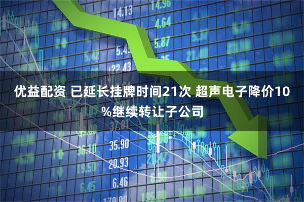 优益配资 已延长挂牌时间21次 超声电子降价10%继续转让子公司