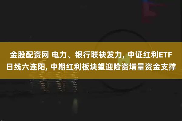金股配资网 电力、银行联袂发力, 中证红利ETF日线六连阳, 中期红利板块望迎险资增量资金支撑