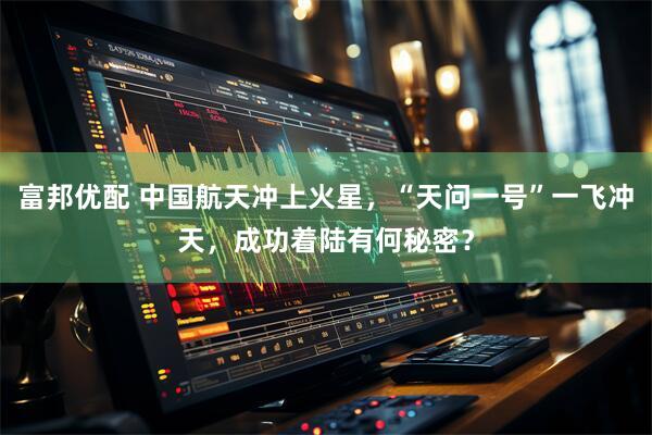 富邦优配 中国航天冲上火星，“天问一号”一飞冲天，成功着陆有何秘密？