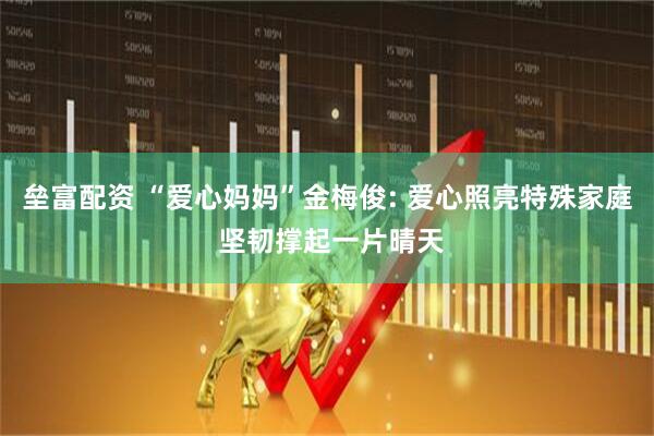 垒富配资 “爱心妈妈”金梅俊: 爱心照亮特殊家庭 坚韧撑起一片晴天