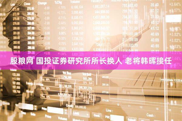股粮网 国投证券研究所所长换人 老将韩晖接任