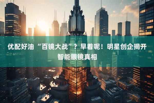优配好油 “百镜大战”？早着呢！明星创企揭开智能眼镜真相