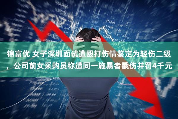 锦富优 女子深圳面试遭殴打伤情鉴定为轻伤二级，公司前女采购员称遭同一施暴者戳伤并罚4千元