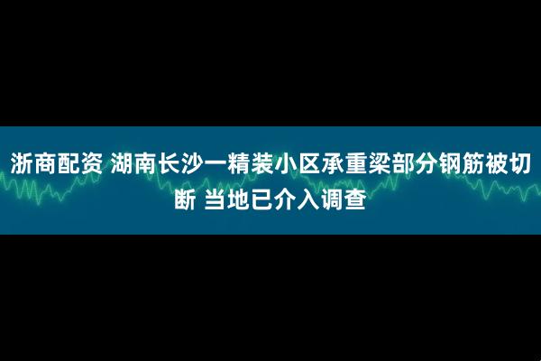 浙商配资 湖南长沙一精装小区承重梁部分钢筋被切断 当地已介入调查