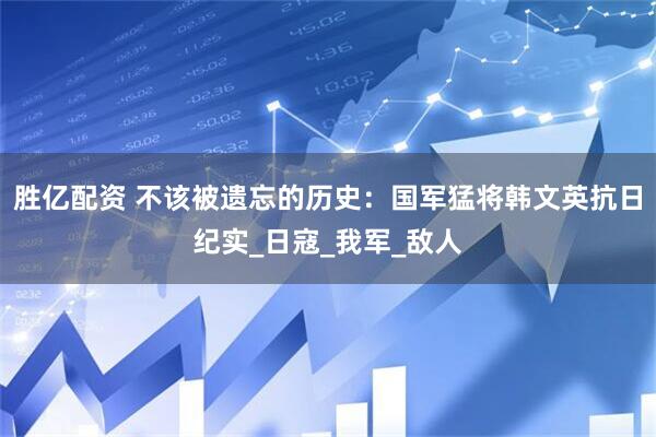 胜亿配资 不该被遗忘的历史：国军猛将韩文英抗日纪实_日寇_我军_敌人