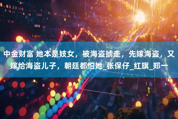 中金财富 她本是妓女，被海盗掳走，先嫁海盗，又嫁给海盗儿子，朝廷都怕她_张保仔_红旗_郑一