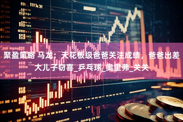 聚盈策略 马龙：天花板级爸爸关注成绩，爸爸出差大儿子窃喜_乒乓球_奥里弗_关关