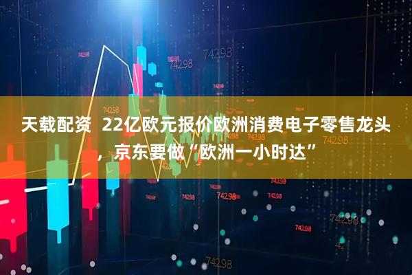 天载配资  22亿欧元报价欧洲消费电子零售龙头，京东要做“欧洲一小时达”