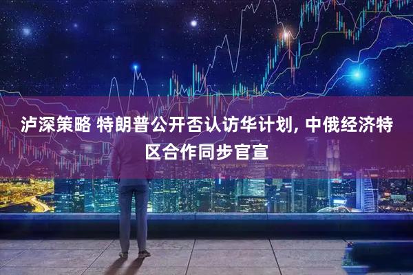 泸深策略 特朗普公开否认访华计划, 中俄经济特区合作同步官宣