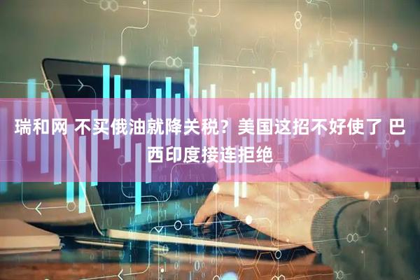 瑞和网 不买俄油就降关税？美国这招不好使了 巴西印度接连拒绝