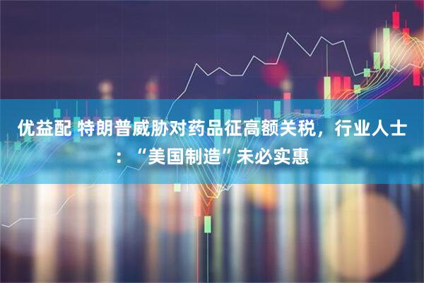 优益配 特朗普威胁对药品征高额关税，行业人士：“美国制造”未必实惠