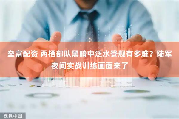 垒富配资 两栖部队黑暗中泛水登舰有多难？陆军夜间实战训练画面来了