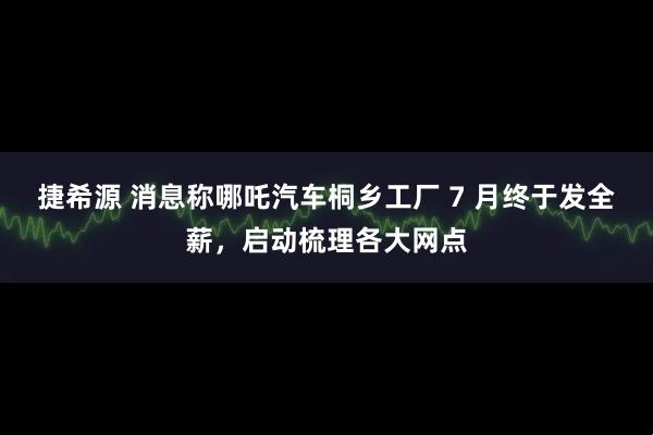 捷希源 消息称哪吒汽车桐乡工厂 7 月终于发全薪，启动梳理各大网点
