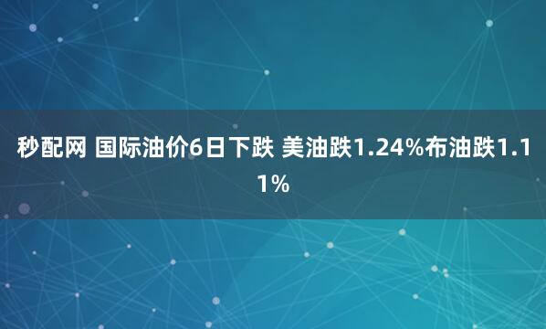 秒配网 国际油价6日下跌 美油跌1.24%布油跌1.11%