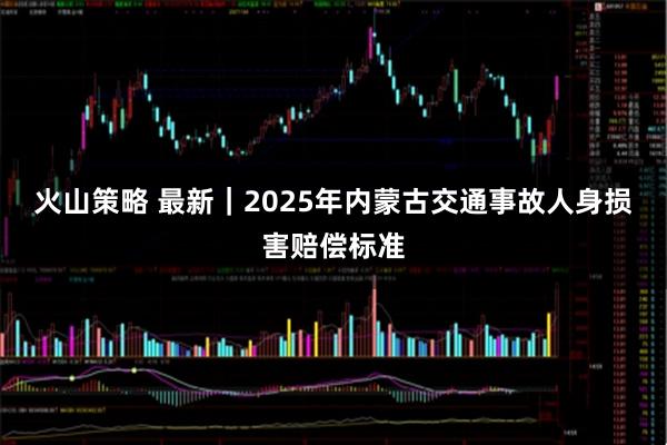 火山策略 最新｜2025年内蒙古交通事故人身损害赔偿标准