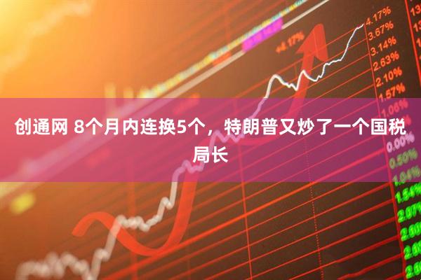 创通网 8个月内连换5个，特朗普又炒了一个国税局长