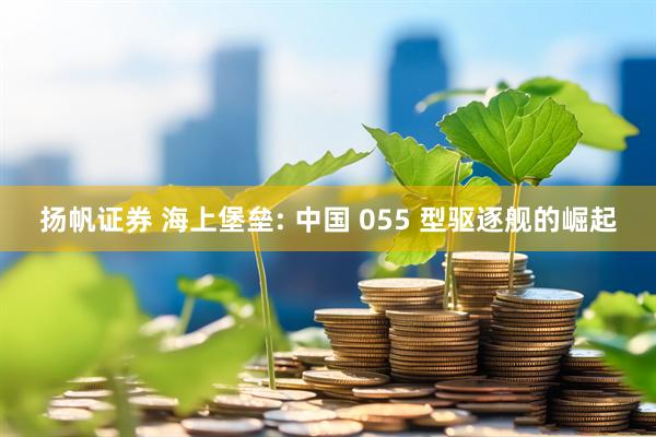 扬帆证券 海上堡垒: 中国 055 型驱逐舰的崛起