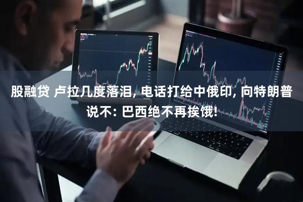 股融贷 卢拉几度落泪, 电话打给中俄印, 向特朗普说不: 巴西绝不再挨饿!