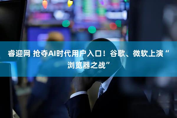 睿迎网 抢夺AI时代用户入口！谷歌、微软上演“浏览器之战”