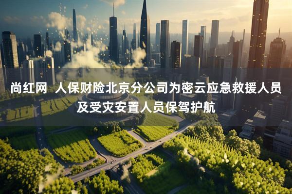 尚红网  人保财险北京分公司为密云应急救援人员及受灾安置人员保驾护航