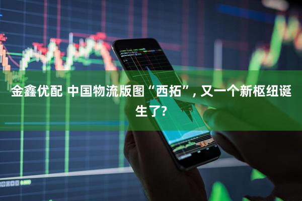 金鑫优配 中国物流版图“西拓”, 又一个新枢纽诞生了?