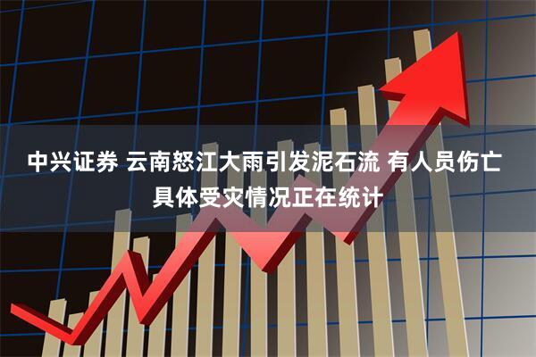 中兴证券 云南怒江大雨引发泥石流 有人员伤亡 具体受灾情况正在统计
