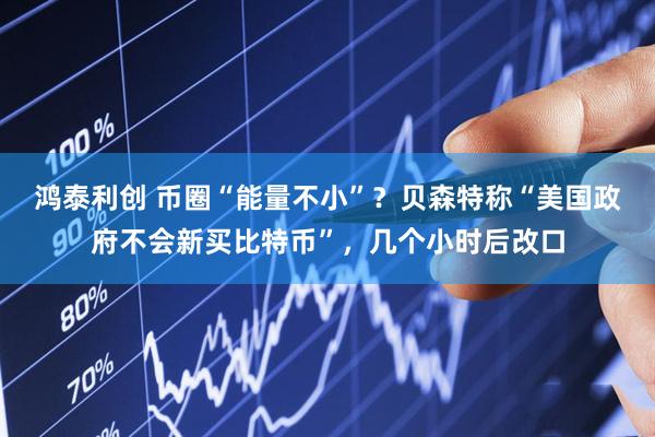 鸿泰利创 币圈“能量不小”？贝森特称“美国政府不会新买比特币”，几个小时后改口