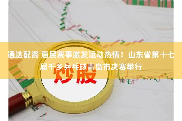 通达配资 惠民赛事激发运动热情！山东省第十七届千乡乒乓球青岛市决赛举行