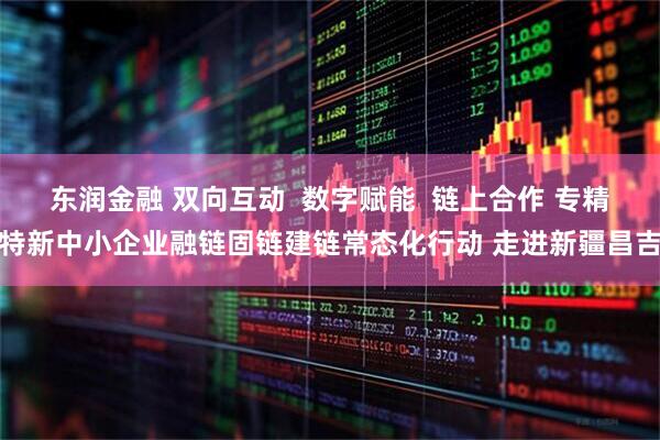 东润金融 双向互动  数字赋能  链上合作 专精特新中小企业融链固链建链常态化行动 走进新疆昌吉