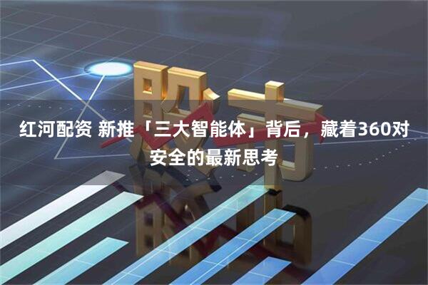 红河配资 新推「三大智能体」背后，藏着360对安全的最新思考