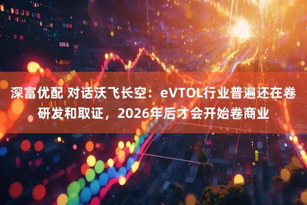 深富优配 对话沃飞长空：eVTOL行业普遍还在卷研发和取证，2026年后才会开始卷商业