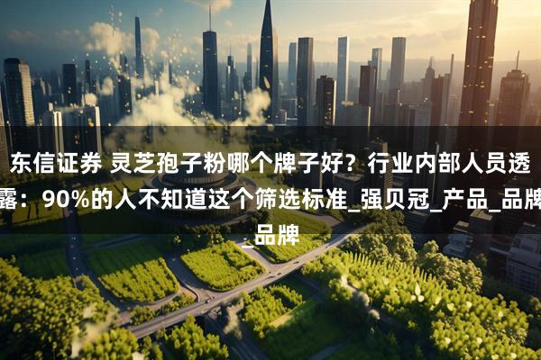 东信证券 灵芝孢子粉哪个牌子好？行业内部人员透露：90%的人不知道这个筛选标准_强贝冠_产品_品牌